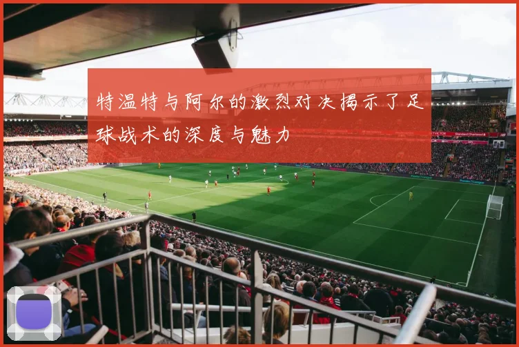 特温特与阿尔的激烈对决揭示了足球战术的深度与魅力