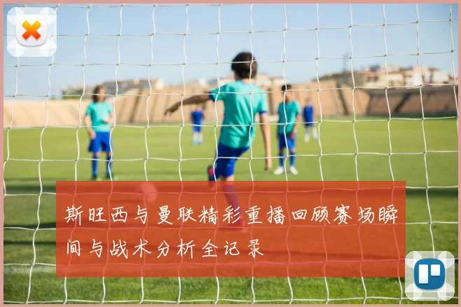 斯旺西与曼联精彩重播回顾赛场瞬间与战术分析全记录