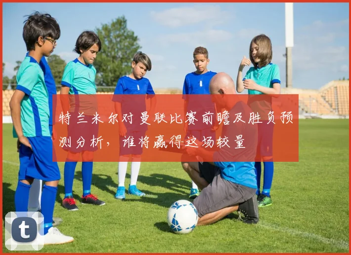 特兰米尔对曼联比赛前瞻及胜负预测分析，谁将赢得这场较量