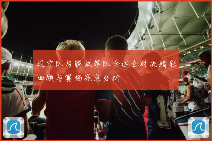 辽宁队与解放军队全运会对决精彩回顾与赛场亮点分析