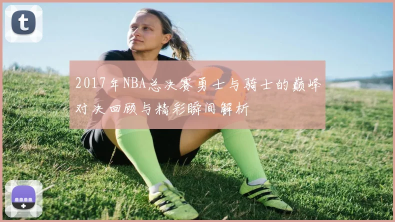 2017年NBA总决赛勇士与骑士的巅峰对决回顾与精彩瞬间解析