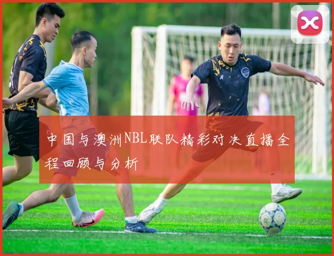 中国与澳洲NBL联队精彩对决直播全程回顾与分析