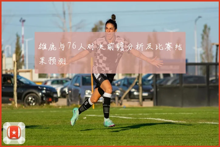 雄鹿与76人对决前瞻分析及比赛结果预测