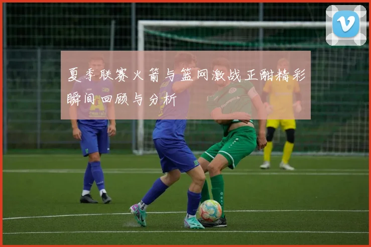 夏季联赛火箭与篮网激战正酣精彩瞬间回顾与分析