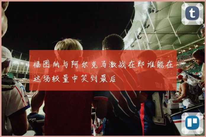 福图纳与阿尔克马激战在即谁能在这场较量中笑到最后