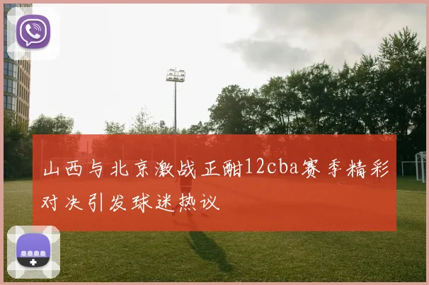 山西与北京激战正酣12cba赛季精彩对决引发球迷热议