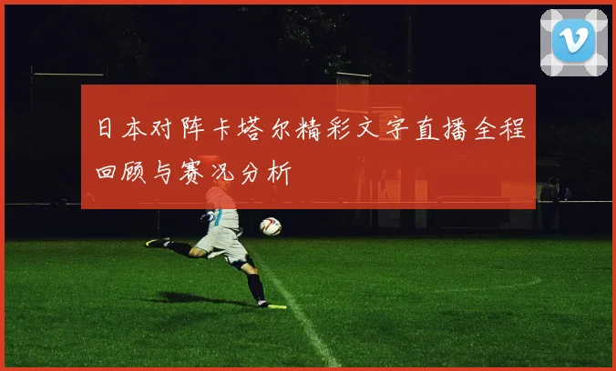 日本对阵卡塔尔精彩文字直播全程回顾与赛况分析