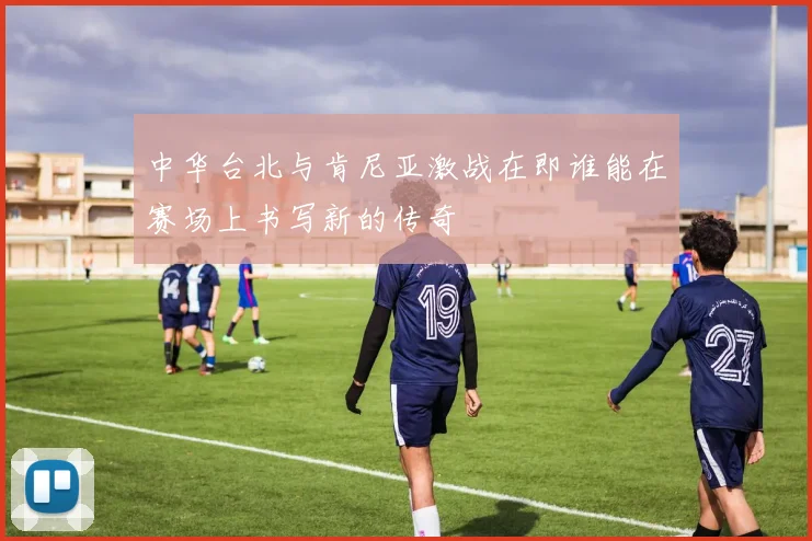 中华台北与肯尼亚激战在即谁能在赛场上书写新的传奇