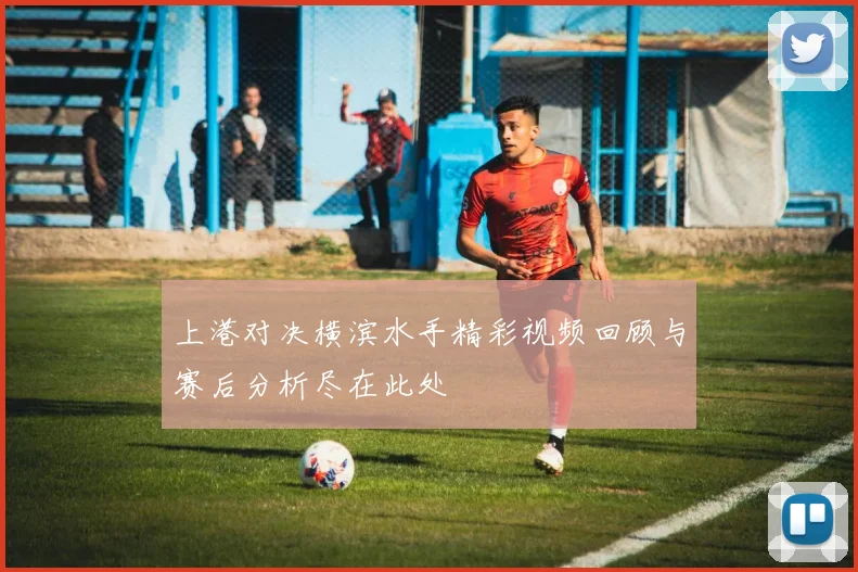 上港对决横滨水手精彩视频回顾与赛后分析尽在此处