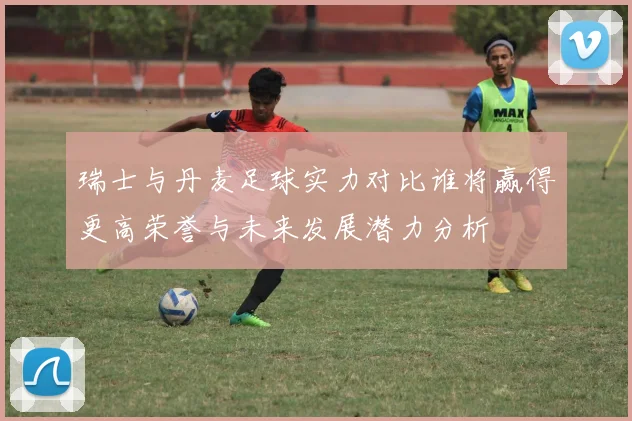 瑞士与丹麦足球实力对比谁将赢得更高荣誉与未来发展潜力分析