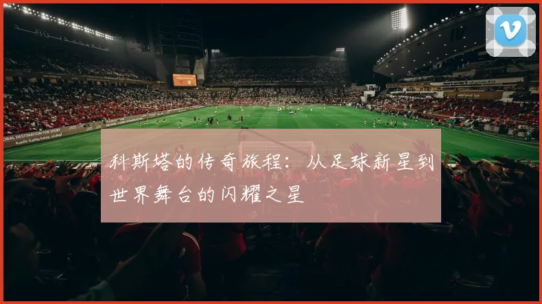 科斯塔的传奇旅程：从足球新星到世界舞台的闪耀之星