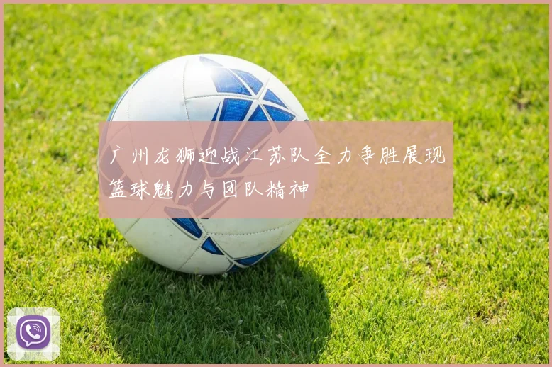 广州龙狮迎战江苏队全力争胜展现篮球魅力与团队精神