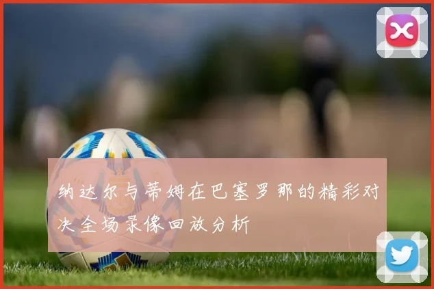 纳达尔与蒂姆在巴塞罗那的精彩对决全场录像回放分析
