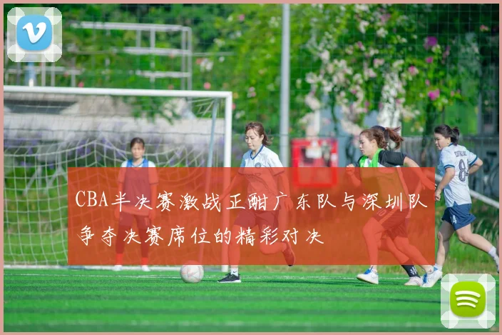 CBA半决赛激战正酣广东队与深圳队争夺决赛席位的精彩对决