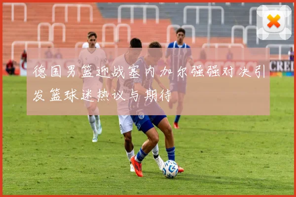 德国男篮迎战塞内加尔强强对决引发篮球迷热议与期待