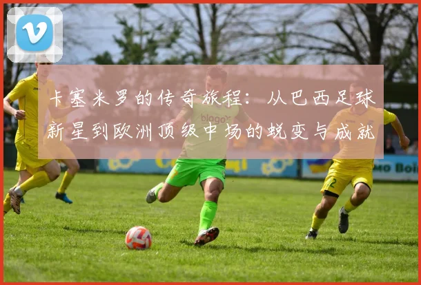 卡塞米罗的传奇旅程：从巴西足球新星到欧洲顶级中场的蜕变与成就