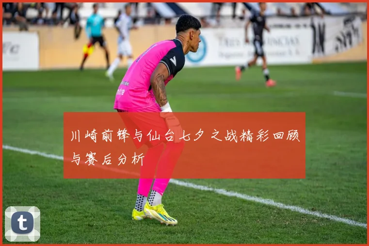 川崎前锋与仙台七夕之战精彩回顾与赛后分析