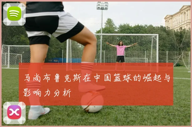 马尚布鲁克斯在中国篮球的崛起与影响力分析