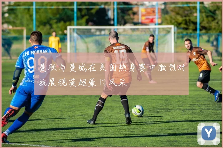 曼联与曼城在美国热身赛中激烈对抗展现英超豪门风采