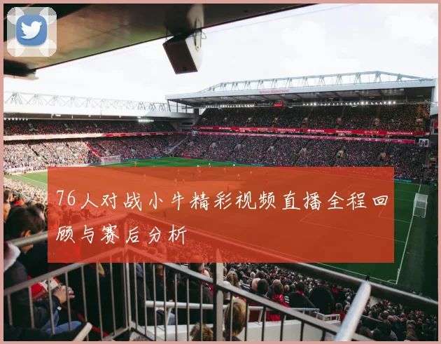 76人对战小牛精彩视频直播全程回顾与赛后分析