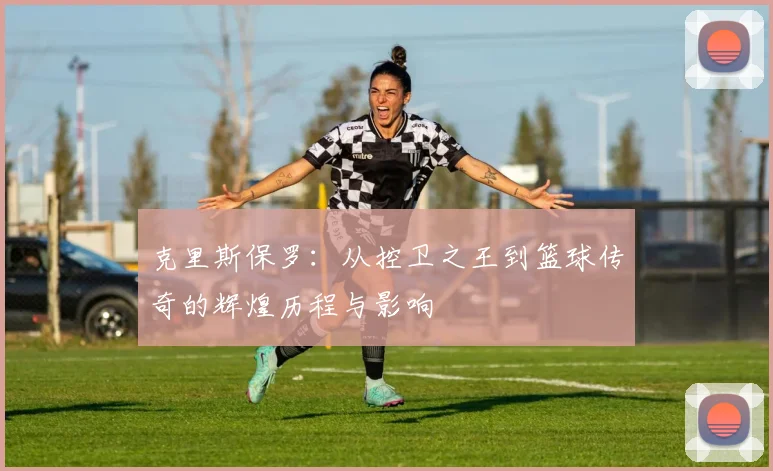 克里斯保罗：从控卫之王到篮球传奇的辉煌历程与影响