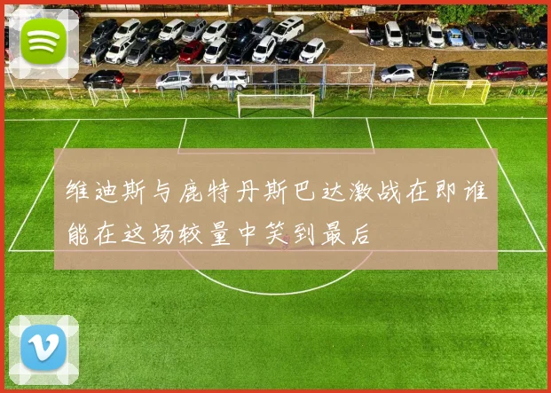维迪斯与鹿特丹斯巴达激战在即谁能在这场较量中笑到最后