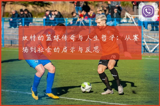 坎特的篮球传奇与人生哲学：从赛场到社会的启示与反思