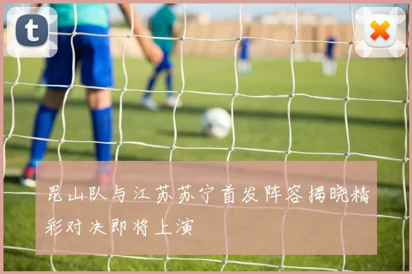 昆山队与江苏苏宁首发阵容揭晓精彩对决即将上演