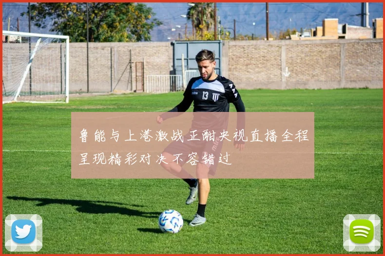 鲁能与上港激战正酣央视直播全程呈现精彩对决不容错过