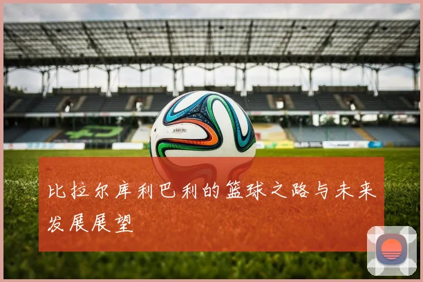 比拉尔库利巴利的篮球之路与未来发展展望