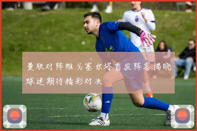 曼联对阵维戈塞尔塔首发阵容揭晓球迷期待精彩对决