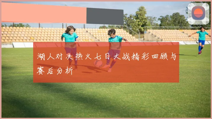 湖人对决热火七日大战精彩回顾与赛后分析