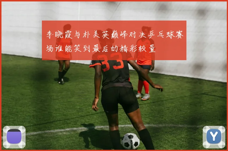 李晓霞与朴美英巅峰对决乒乓球赛场谁能笑到最后的精彩较量