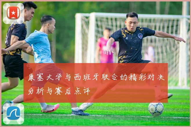 康塞大学与西班牙联合的精彩对决分析与赛后点评