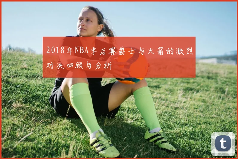 2018年NBA季后赛爵士与火箭的激烈对决回顾与分析
